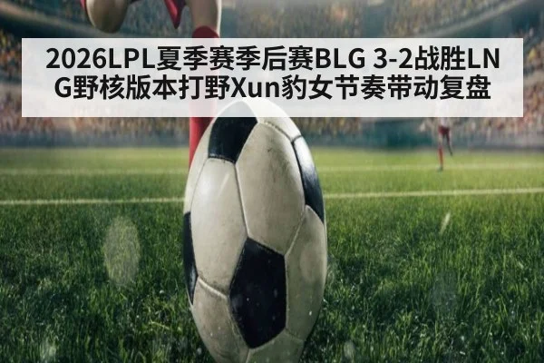 2026LPL夏季赛季后赛BLG 3-2战胜LNG野核版本打野Xun豹女节奏带动复盘 - jiuyou