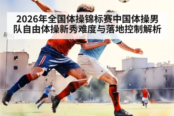 2026年全国体操锦标赛中国体操男队自由体操新秀难度与落地控制解析 - jiuyou