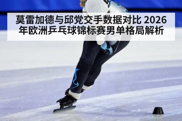 莫雷加德与邱党交手数据对比 2026年欧洲乒乓球锦标赛男单格局解析