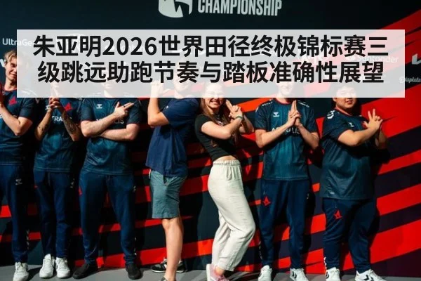 朱亚明2026世界田径终极锦标赛三级跳远助跑节奏与踏板准确性展望